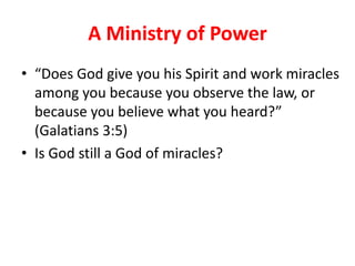 A Ministry of Power
• “Does God give you his Spirit and work miracles
  among you because you observe the law, or
  because you believe what you heard?”
  (Galatians 3:5)
• Is God still a God of miracles?
 