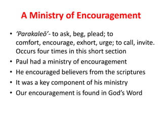 A Ministry of Encouragement
• ‘Parakaleō’- to ask, beg, plead; to
  comfort, encourage, exhort, urge; to call, invite.
  Occurs four times in this short section
• Paul had a ministry of encouragement
• He encouraged believers from the scriptures
• It was a key component of his ministry
• Our encouragement is found in God’s Word
 