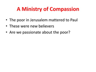 A Ministry of Compassion
• The poor in Jerusalem mattered to Paul
• These were new believers
• Are we passionate about the poor?
 
