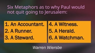 Six Metaphors as to why Paul would
not quit going to Jerusalem:
1. An Accountant.
2. A Runner.
3. A Steward.
4. A Witness.
5. A Herald.
6. A Watchman.
Warren Wiersbe
 