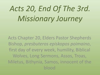 Acts 20, End Of The 3rd. 
Missionary Journey 
Acts Chapter 20, Elders Pastor Shepherds 
Bishop, presbuteros episkopos poimaino, 
first day of every week, humility, Biblical 
Wolves, Long Sermons, Assos, Troas, 
Miletus, Bithynia, Samos, innocent of the 
blood 
 