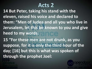 Acts 2
14 But Peter, taking his stand with the
eleven, raised his voice and declared to
them: “Men of Judea and all you who live in
Jerusalem, let this be known to you and give
heed to my words.
15 “For these men are not drunk, as you
suppose, for it is only the third hour of the
day; [16] but this is what was spoken of
through the prophet Joel:
 