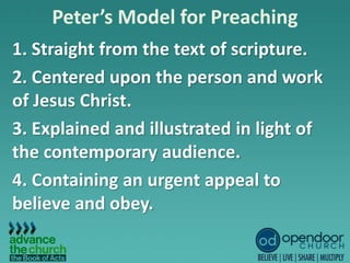 Peter’s Model for Preaching
1. Straight from the text of scripture.
2. Centered upon the person and work
of Jesus Christ.
3. Explained and illustrated in light of
the contemporary audience.
4. Containing an urgent appeal to
believe and obey.
 