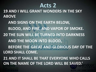 Acts 2
19 AND I WILL GRANT WONDERS IN THE SKY
ABOVE
AND SIGNS ON THE EARTH BELOW,
BLOOD, AND FIRE, AND VAPOR OF SMOKE.
20 THE SUN WILL BE TURNED INTO DARKNESS
AND THE MOON INTO BLOOD,
BEFORE THE GREAT AND GLORIOUS DAY OF THE
LORD SHALL COME.
21 AND IT SHALL BE THAT EVERYONE WHO CALLS
ON THE NAME OF THE LORD WILL BE SAVED.’
 