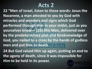 Acts 2
22 “Men of Israel, listen to these words: Jesus the
Nazarene, a man attested to you by God with
miracles and wonders and signs which God
performed through Him in your midst, just as you
yourselves know— [23] this Man, delivered over
by the predetermined plan and foreknowledge of
God, you nailed to a cross by the hands of godless
men and put Him to death.
24 But God raised Him up again, putting an end to
the agony of death, since it was impossible for
Him to be held in its power.
 