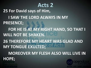 Acts 2
25 For David says of Him,
I SAW THE LORD ALWAYS IN MY
PRESENCE;
FOR HE IS AT MY RIGHT HAND, SO THAT I
WILL NOT BE SHAKEN.
26 THEREFORE MY HEART WAS GLAD AND
MY TONGUE EXULTED;
MOREOVER MY FLESH ALSO WILL LIVE IN
HOPE;
 