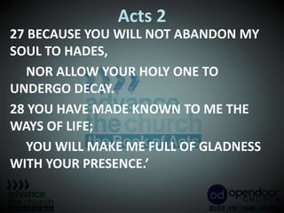 Acts 2
27 BECAUSE YOU WILL NOT ABANDON MY
SOUL TO HADES,
NOR ALLOW YOUR HOLY ONE TO
UNDERGO DECAY.
28 YOU HAVE MADE KNOWN TO ME THE
WAYS OF LIFE;
YOU WILL MAKE ME FULL OF GLADNESS
WITH YOUR PRESENCE.’
 