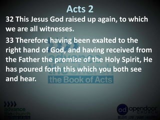 Acts 2
32 This Jesus God raised up again, to which
we are all witnesses.
33 Therefore having been exalted to the
right hand of God, and having received from
the Father the promise of the Holy Spirit, He
has poured forth this which you both see
and hear.
 
