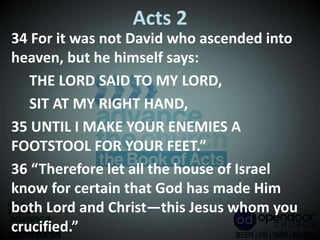 Acts 2
34 For it was not David who ascended into
heaven, but he himself says:
THE LORD SAID TO MY LORD,
SIT AT MY RIGHT HAND,
35 UNTIL I MAKE YOUR ENEMIES A
FOOTSTOOL FOR YOUR FEET.”
36 “Therefore let all the house of Israel
know for certain that God has made Him
both Lord and Christ—this Jesus whom you
crucified.”
 