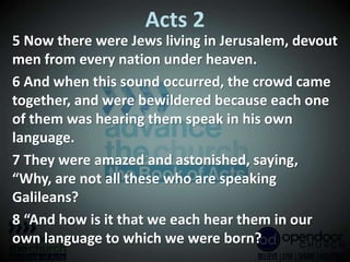 Acts 2
5 Now there were Jews living in Jerusalem, devout
men from every nation under heaven.
6 And when this sound occurred, the crowd came
together, and were bewildered because each one
of them was hearing them speak in his own
language.
7 They were amazed and astonished, saying,
“Why, are not all these who are speaking
Galileans?
8 “And how is it that we each hear them in our
own language to which we were born?
 