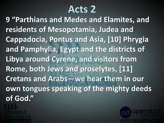 Acts 2
9 “Parthians and Medes and Elamites, and
residents of Mesopotamia, Judea and
Cappadocia, Pontus and Asia, [10] Phrygia
and Pamphylia, Egypt and the districts of
Libya around Cyrene, and visitors from
Rome, both Jews and proselytes, [11]
Cretans and Arabs—we hear them in our
own tongues speaking of the mighty deeds
of God.”
 