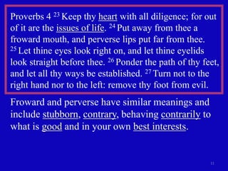 Proverbs 4 23 Keep thy heart with all diligence; for out
of it are the issues of life. 24 Put away from thee a
froward mouth, and perverse lips put far from thee.
25 Let thine eyes look right on, and let thine eyelids

look straight before thee. 26 Ponder the path of thy feet,
and let all thy ways be established. 27 Turn not to the
right hand nor to the left: remove thy foot from evil.
Froward and perverse have similar meanings and
include stubborn, contrary, behaving contrarily to
what is good and in your own best interests.


                                                       11
 