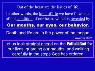 Out of the heart are the issues of life.
In other words, the kind of life we have flows out
of the condition of our heart, which is revealed by
 Our mouths, our eyes, our behavior.
Death and life are in the power of the tongue.
                                          Proverbs 18:21

Let us look straight ahead on the Path of God for
 our lives, guarding our mouths, and walking
    carefully in the steps God has ordered.


                                                    12
 