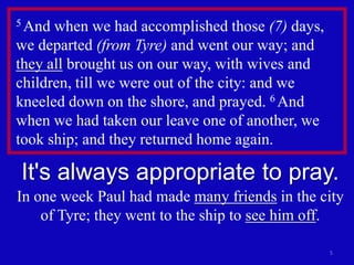 5 And when we had accomplished those (7) days,
we departed (from Tyre) and went our way; and
they all brought us on our way, with wives and
children, till we were out of the city: and we
kneeled down on the shore, and prayed. 6 And
when we had taken our leave one of another, we
took ship; and they returned home again.

It's always appropriate to pray.
In one week Paul had made many friends in the city
    of Tyre; they went to the ship to see him off.

                                                 5
 