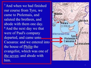 7 And when we had finished
our course from Tyre, we
came to Ptolemais, and
saluted the brethren, and
abode with them one day.
8 And the next day we that

were of Paul's company
departed, and came unto
Caesarea: and we entered into
the house of Philip the
evangelist, which was one of
the seven; and abode with
him.
                                6
 