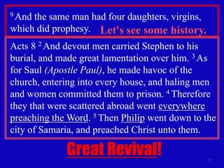 9 Andthe same man had four daughters, virgins,
which did prophesy. Let's see some history.
Acts 8 2 And devout men carried Stephen to his
burial, and made great lamentation over him. 3 As
for Saul (Apostle Paul), he made havoc of the
church, entering into every house, and haling men
and women committed them to prison. 4 Therefore
they that were scattered abroad went everywhere
preaching the Word. 5 Then Philip went down to the
city of Samaria, and preached Christ unto them.

             Great Revival!                      7
 