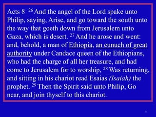 Acts 8 26 And the angel of the Lord spake unto
Philip, saying, Arise, and go toward the south unto
the way that goeth down from Jerusalem unto
Gaza, which is desert. 27 And he arose and went:
and, behold, a man of Ethiopia, an eunuch of great
authority under Candace queen of the Ethiopians,
who had the charge of all her treasure, and had
come to Jerusalem for to worship, 28 Was returning,
and sitting in his chariot read Esaias (Isaiah) the
prophet. 29 Then the Spirit said unto Philip, Go
near, and join thyself to this chariot.

                                                 8
 