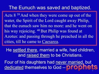 The Eunuch was saved and baptized.
Acts 8 39 And when they were come up out of the
water, the Spirit of the Lord caught away Philip,
that the eunuch saw him no more: and he went on
his way rejoicing. 40 But Philip was found at
Azotus: and passing through he preached in all the
cities, till he came to Caesarea.
He settled there, married a wife, had children,
     and raised them to be Christians.
Four of his daughters had never married, but
dedicated themselves to God --
                                                 9
 