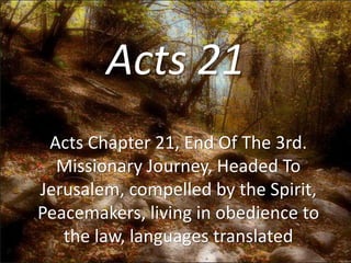 Acts 21 
Acts Chapter 21, End Of The 3rd. 
Missionary Journey, Headed To 
Jerusalem, compelled by the Spirit, 
Peacemakers, living in obedience to 
the law, languages translated 
 