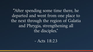 “After spending some time there, he
departed and went from one place to
the next through the region of Galatia
and Phrygia, strengthening all  
the disciples."
- Acts 18:23
 