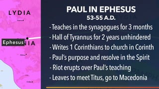 Ephesus
PAUL IN EPHESUS
53-55 A.D.
-Teachesinthesynagoguesfor3 months
-HallofTyrannus for 2 years unhindered
-Writes1Corinthiansto churchinCorinth
-Paul’spurposeand resolveinthe Spirit
-RioteruptsoverPaul’s teaching
-LeavestomeetTitus,go toMacedonia
 