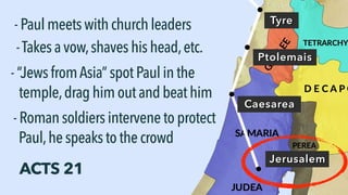 Tyre
-Paulmeetswithchurchleaders
Ptolemais
-Takesavow,shaveshishead,etc.
ACTS 21
Caesarea
Jerusalem
-“JewsfromAsia” spotPaulinthe
temple,draghimoutandbeathim
-Romansoldiersintervenetoprotect
Paul,hespeakstothecrowd
 