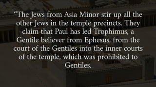“The Jews from Asia Minor stir up all the
other Jews in the temple precincts. They
claim that Paul has led Trophimus, a
Gentile believer from Ephesus, from the
court of the Gentiles into the inner courts
of the temple, which was prohibited to
Gentiles.
 