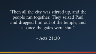 "Then all the city was stirred up, and the
people ran together. They seized Paul
and dragged him out of the temple, and
at once the gates were shut."
- Acts 21:30
 