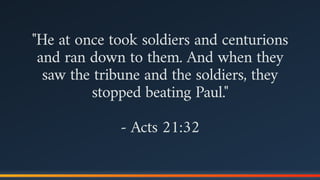 "He at once took soldiers and centurions
and ran down to them. And when they
saw the tribune and the soldiers, they
stopped beating Paul."
- Acts 21:32
 