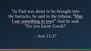 "As Paul was about to be brought into
the barracks, he said to the tribune, “May
I say something to you?” And he said,
“Do you know Greek?"
- Acts 21:37
 