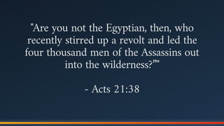 "Are you not the Egyptian, then, who
recently stirred up a revolt and led the
four thousand men of the Assassins out
into the wilderness?”"
- Acts 21:38
 