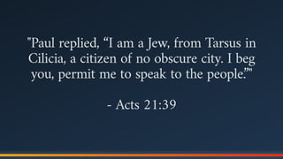 "Paul replied, “I am a Jew, from Tarsus in
Cilicia, a citizen of no obscure city. I beg
you, permit me to speak to the people.”"
- Acts 21:39
 