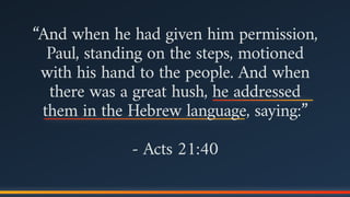 “And when he had given him permission,
Paul, standing on the steps, motioned
with his hand to the people. And when
there was a great hush, he addressed
them in the Hebrew language, saying:”
- Acts 21:40
 
