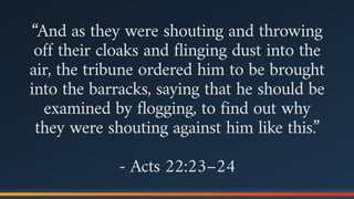 “And as they were shouting and throwing
off their cloaks and flinging dust into the
air, the tribune ordered him to be brought
into the barracks, saying that he should be
examined by flogging, to find out why
they were shouting against him like this.”
- Acts 22:23–24
 