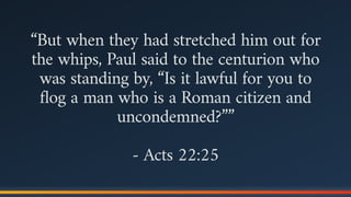 “But when they had stretched him out for
the whips, Paul said to the centurion who
was standing by, “Is it lawful for you to
flog a man who is a Roman citizen and
uncondemned?””
- Acts 22:25
 