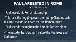 PAUL ARRESTED IN ROME
-PaulrevealshisRomancitizenship
-Thishaltstheflogging,evenprompting Claudius Lysis
toadmitthatheisn’tevenantrue Roman citizen
-PaulspendsthenightintheAntonia Fortress alone
ACTS 22:26 - 23:10
-Thenextdayheisbroughtbefore the Pharisees and
Sadducees
 