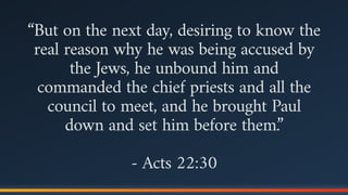 “But on the next day, desiring to know the
real reason why he was being accused by
the Jews, he unbound him and
commanded the chief priests and all the
council to meet, and he brought Paul
down and set him before them.”
- Acts 22:30
 
