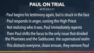 PAUL ON TRIAL
-Paulbeginshistestimonyagain,butis struck inthe face
-Paulrespondsinanger,cursingthe High Priest
-ThenPaulshiftsthefocustothe only issue thatdivided
thePhariseesandtheSadducees: thesupernaturalrealm
ACTS 23:1-11
-Notrealizingwhoitwas,Paul immediately repents
-Thisdistractseveryone,chaosensues,they remove Paul
 