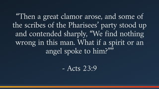 “Then a great clamor arose, and some of
the scribes of the Pharisees’ party stood up
and contended sharply, “We find nothing
wrong in this man. What if a spirit or an
angel spoke to him?””
- Acts 23:9
 