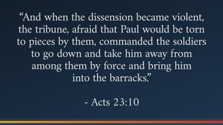 “And when the dissension became violent,
the tribune, afraid that Paul would be torn
to pieces by them, commanded the soldiers
to go down and take him away from
among them by force and bring him  
into the barracks.”
- Acts 23:10
 