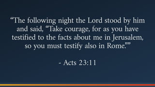 “The following night the Lord stood by him
and said, “Take courage, for as you have
testified to the facts about me in Jerusalem,
so you must testify also in Rome.””
- Acts 23:11
 