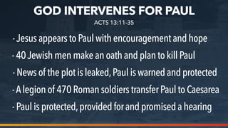 GOD INTERVENES FOR PAUL
-JesusappearstoPaulwithencouragementand hope
-40Jewishmenmakeanoathand plan to kill Paul
-News of theplotisleaked,Paul is warned and protected
ACTS 13:11-35
-Alegionof 470Romansoldierstransfer Paul to Caesarea
-Paulisprotected,providedforand promised a hearing
 
