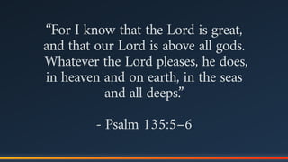 “For I know that the Lord is great,  
and that our Lord is above all gods.
Whatever the Lord pleases, he does,  
in heaven and on earth, in the seas  
and all deeps.”
- Psalm 135:5–6
 