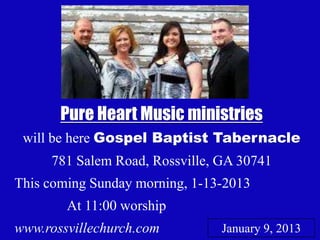 Pure Heart Music ministries
 will be here Gospel Baptist Tabernacle
     781 Salem Road, Rossville, GA 30741
This coming Sunday morning, 1-13-2013
        At 11:00 worship
www.rossvillechurch.com         January 9, 20131
 