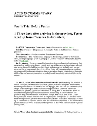 ACTS 25 COMME TARY
EDITED BY GLE PEASE
Paul’s Trial Before Festus
1 Three days after arriving in the province, Festus
went up from Caesarea to Jerusalem,
BAR ES, "Now when Festus was come - See the notes on Act_24:27.
Into the province - The province of Judea; for Judea at that time was a Roman
province.
After three days - Having remained three days at Caesarea.
He ascended - This was the usual language in describing a journey to Jerusalem.
Thus, the English people speak of going up to London, because it is the capital. See the
notes on Act_15:1.
To Jerusalem - The governors of Judea at this time usually resided at Caesarea; but
as Jerusalem had been the former capital; as it was still the seat of the religious solemni
ties; as the Sanhedrin held its meetings there; and as the great, and rich, and learned
men, and the priests resided there, it is evident that a full knowledge of the state of the
province could be obtained only there. Festus, therefore, having entered upon the duties
of his office, early went to Jerusalem to make himself acquainted with the affairs of the
nation.
CLARKE, "Now when Festus was come into the province - By the province is
meant Judea; for, after the death of Herod Agrippa, Claudius thought it imprudent to
trust the government in the hands of his son Agrippa, who was then but seventeen years
of age; therefore Cuspius Fadus was sent to be procurator. And when afterwards
Claudius had given to Agrippa the tetrarchate of Philip, that of Batanea and Abila, he
nevertheless kept the province of Judea more immediately in his own hands, and
governed it by procurators sent from Rome. Joseph. Ant. lib. xx. cap. 7, sec. 1. Felix
being removed, Porcius Festus is sent in his place; and having come to Caesarea, where
the Roman governor generally had his residence, after he had tarried three days, he went
up to Jerusalem, to acquaint himself with the nature and complexion of the ecclesiastical
government of the Jews; no doubt, for the purpose of the better administration of justice
among them.
GILL, "Now when Festus was come into the province,.... Of Judea, which was a
 