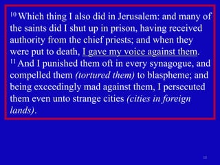 10 Which  thing I also did in Jerusalem: and many of
the saints did I shut up in prison, having received
authority from the chief priests; and when they
were put to death, I gave my voice against them.
11 And I punished them oft in every synagogue, and

compelled them (tortured them) to blaspheme; and
being exceedingly mad against them, I persecuted
them even unto strange cities (cities in foreign
lands).



                                                 10
 