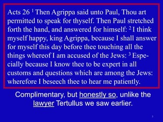 Acts 26 1 Then Agrippa said unto Paul, Thou art
permitted to speak for thyself. Then Paul stretched
forth the hand, and answered for himself: 2 I think
myself happy, king Agrippa, because I shall answer
for myself this day before thee touching all the
things whereof I am accused of the Jews: 3 Espe-
cially because I know thee to be expert in all
customs and questions which are among the Jews:
wherefore I beseech thee to hear me patiently.
  Complimentary, but honestly so, unlike the
      lawyer Tertullus we saw earlier.
                                                 3
 