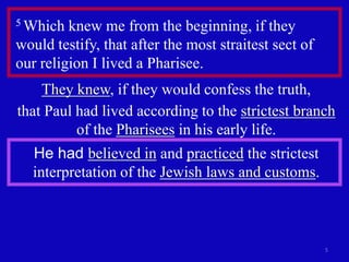 5 Which  knew me from the beginning, if they
would testify, that after the most straitest sect of
our religion I lived a Pharisee.
    They knew, if they would confess the truth,
that Paul had lived according to the strictest branch
          of the Pharisees in his early life.
   He had believed in and practiced the strictest
   interpretation of the Jewish laws and customs.



                                                       5
 