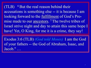 (TLB) 6 But the real reason behind their
accusations is something else -- it is because I am
looking forward to the fulfillment of God’s Pro-
mise made to our ancestors. 7 The twelve tribes of
Israel strive night and day to attain this same hope I
have! Yet, O King, for me it is a crime, they say!

Exodus 3:6 (TLB) (God told Moses) I am the God
of your fathers -- the God of Abraham, Isaac, and
Jacob." …


                                                    7
 
