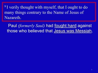 9Iverily thought with myself, that I ought to do
many things contrary to the Name of Jesus of
Nazareth.
  Paul (formerly Saul) had fought hard against
 those who believed that Jesus was Messiah.




                                                   9
 